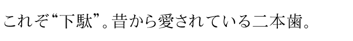 これぞ“下駄”。昔から愛されている二本歯。