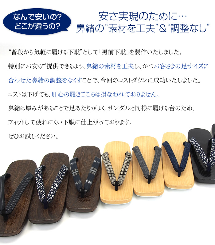 安さ実現のために…鼻緒の“素材を工夫”＆“調整なし”
“普段から気軽に履ける下駄”として「男前下駄」を製作いたしました。特別にお安くご提供できるよう、鼻緒の素材を工夫し、かつお客さまの足サイズに合わせた鼻緒の調整をなくすことで、今回のコストダウンに成功いたしました。コストは下げても、肝心の履きごこちは損なわれておりません。鼻緒は厚みがあることで足あたりがよく、サンダルと同様に履ける台のため、フィットして疲れにくい下駄に仕上がっております。ぜひお試しください。