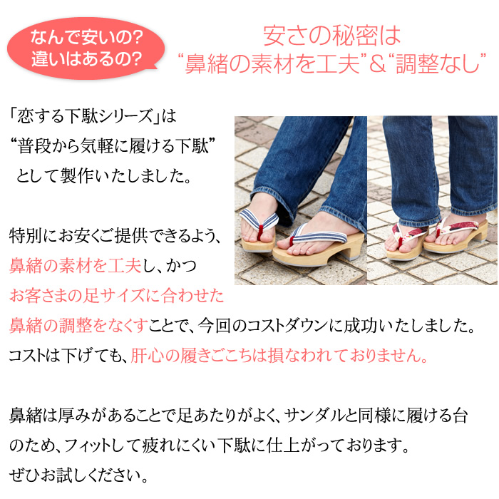 安さ実現のために…鼻緒の“素材を工夫”＆“調整なし”　普段から気軽に履ける下駄”として「完成品下駄modelシリーズ」を製作いたしました。特別にお安くご提供できるよう、鼻緒の素材を工夫し、かつお客さまの足サイズに合わせた鼻緒の調整をなくすことで、今回のコストダウンに成功いたしました。コストは下げても、肝心の履きごこちは損なわれておりません。鼻緒は厚みがあることで足あたりがよく、サンダルと同様に履ける台のため、フィットして疲れにくい下駄に仕上がっております。ぜひお試しください。