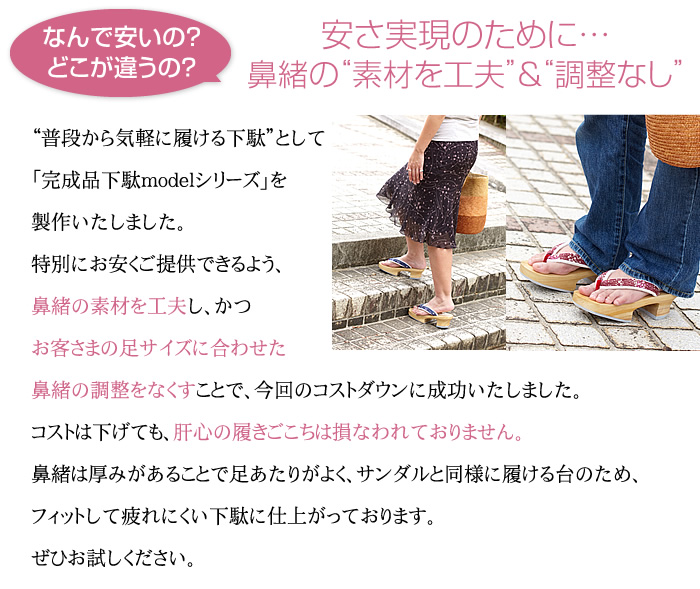 安さ実現のために…鼻緒の“素材を工夫”＆“調整なし”　普段から気軽に履ける下駄”として「完成品下駄modelシリーズ」を製作いたしました。特別にお安くご提供できるよう、鼻緒の素材を工夫し、かつお客さまの足サイズに合わせた鼻緒の調整をなくすことで、今回のコストダウンに成功いたしました。コストは下げても、肝心の履きごこちは損なわれておりません。鼻緒は厚みがあることで足あたりがよく、サンダルと同様に履ける台のため、フィットして疲れにくい下駄に仕上がっております。ぜひお試しください。