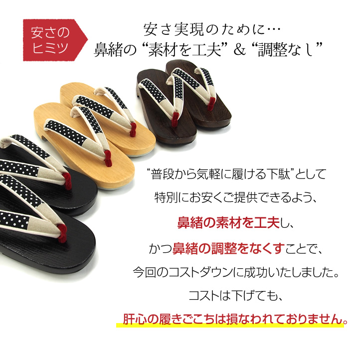 安さのヒミツ  安さ実現のために…鼻緒の“素材を工夫”＆“調整なし” “普段から気軽に履ける下駄”として特別にお安くご提供できるよう、鼻緒の素材を工夫し、かつ鼻緒の調整をなくすことで、今回のコストダウンに成功いたしました。コストは下げても、肝心の履きごこちは損なわれておりません。