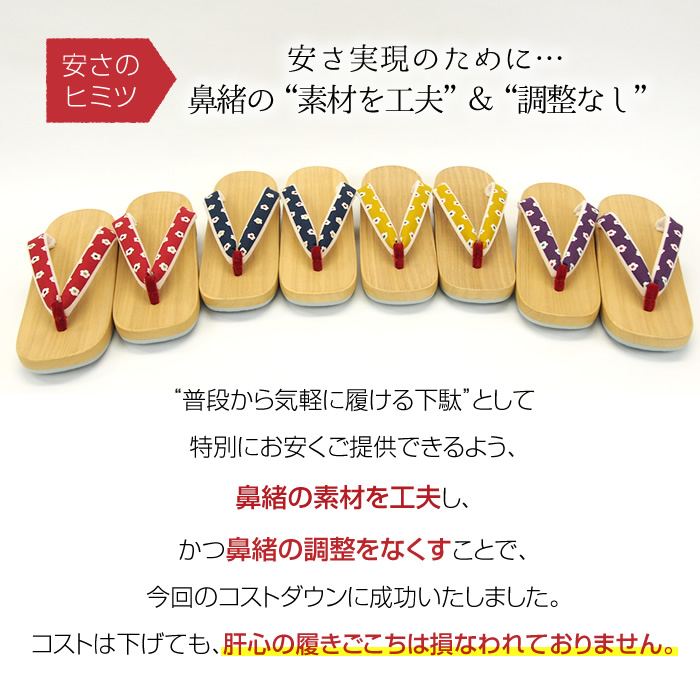 安さのヒミツ  安さ実現のために…鼻緒の“素材を工夫”＆“調整なし” “普段から気軽に履ける下駄”として特別にお安くご提供できるよう、鼻緒の素材を工夫し、かつ鼻緒の調整をなくすことで、今回のコストダウンに成功いたしました。コストは下げても、肝心の履きごこちは損なわれておりません。