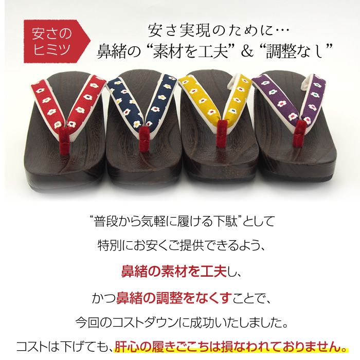 安さのヒミツ  安さ実現のために…鼻緒の“素材を工夫”＆“調整なし” “普段から気軽に履ける下駄”として特別にお安くご提供できるよう、鼻緒の素材を工夫し、かつ鼻緒の調整をなくすことで、今回のコストダウンに成功いたしました。コストは下げても、肝心の履きごこちは損なわれておりません。