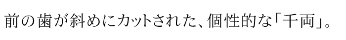 前の歯が斜めにカットされた、個性的な「千両」。