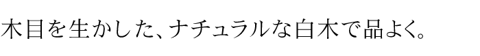 木目を生かした、ナチュラルな白木で品よく。