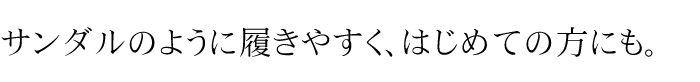 サンダルのように履きやすく、はじめての方にも。