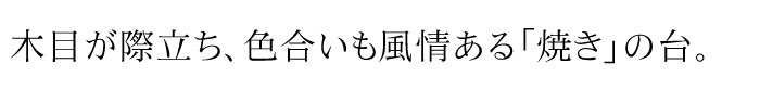 木目が際立ち、色合いも風情ある「焼き」の台。