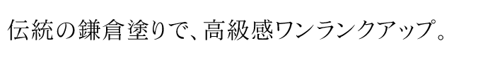 伝統の鎌倉塗りで、高級感ワンランクアップ。