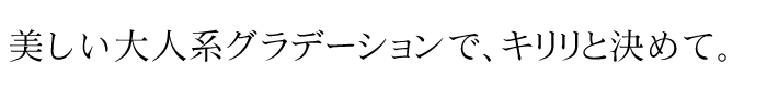 美しい大人系グラデーションで、キリリと決めて。