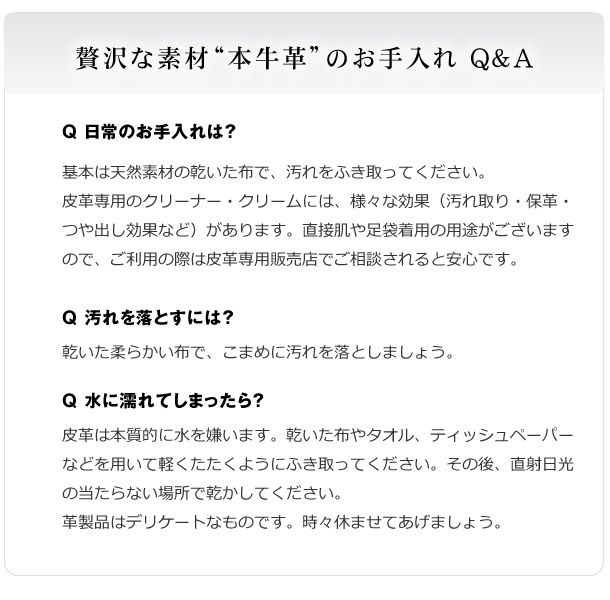 贅沢な素材“本牛革”のお手入れ Q&A　基本は天然素材の乾いた布で、汚れをふき取ってください。皮革専用のクリーナー・クリームには、様々な効果（汚れ取り・保革・つや出し効果など）があります。直接肌や足袋着用の用途がございますので、ご利用の際は皮革専用販売店でご相談されると安心です。汚れを落とすには？乾いた柔らかい布で、こまめに汚れを落としましょう。水に濡れてしまったら？皮革は本質的に水を嫌います。乾いた布やタオル、ティッシュペーパーなどを用いて軽くたたくようにふき取ってください。その後、直射日光の当たらない場所で乾かしてください。革製品はデリケートなものです。時々休ませてあげましょう。