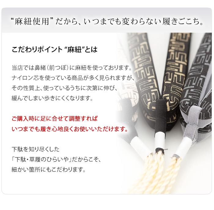 “麻紐使用”だから、いつまでも変わらない履きごこち。当店では鼻緒（前つぼ）に麻紐を使っております。ナイロン芯を使っている商品が多く見られますが、その性質上、使っているうちに次第に伸び、緩んでしまい歩きにくくなります。ご購入時に足に合せて調整すればいつまでも履き心地良くお使いいただけます。下駄を知り尽くした「下駄・草履のひらいや」だからこそ、細かい箇所にもこだわります。