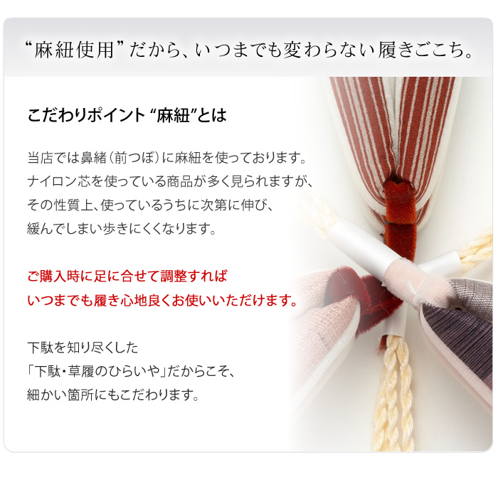 “麻紐使用”だから、いつまでも変わらない履きごこち。当店では鼻緒（前つぼ）に麻紐を使っております。ナイロン芯を使っている商品が多く見られますが、その性質上、使っているうちに次第に伸び、緩んでしまい歩きにくくなります。ご購入時に足に合せて調整すればいつまでも履き心地良くお使いいただけます。下駄を知り尽くした「下駄・草履のひらいや」だからこそ、細かい箇所にもこだわります。