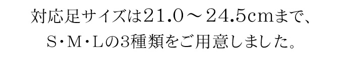 対応足サイズは21.0〜24.5cmまで、S・M・Lの３種類をご用意しました。